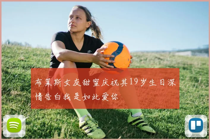 布莱斯女友甜蜜庆祝其19岁生日深情告白我是如此爱你