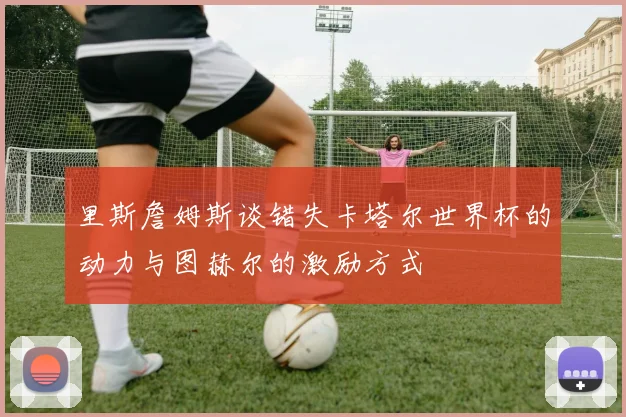 里斯詹姆斯谈错失卡塔尔世界杯的动力与图赫尔的激励方式