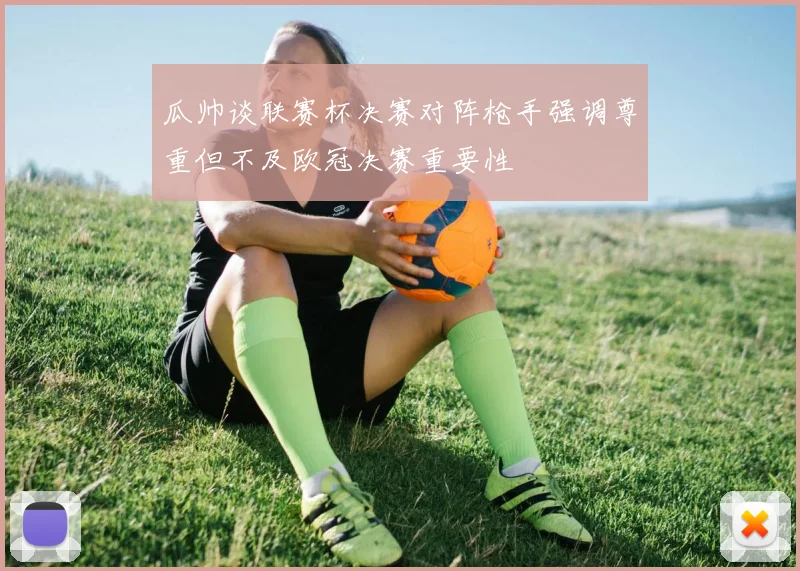 瓜帅谈联赛杯决赛对阵枪手强调尊重但不及欧冠决赛重要性