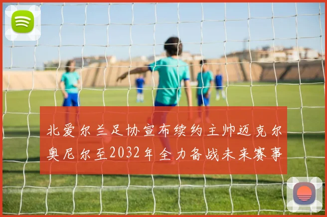 北爱尔兰足协宣布续约主帅迈克尔奥尼尔至2032年全力备战未来赛事