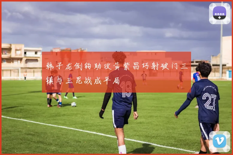 韩子龙倒钩助攻黄紫昌巧射破门三镇与玉昆战成平局