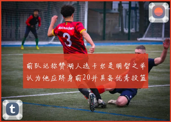 前队记称赞湖人选卡尔是明智之举认为他应跻身前20并具备优秀投篮和防守能力