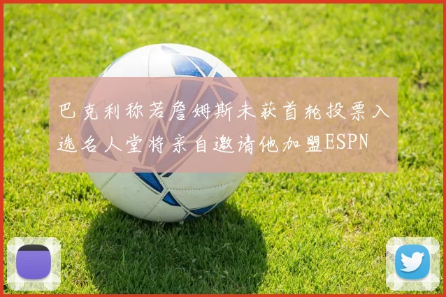 巴克利称若詹姆斯未获首轮投票入选名人堂将亲自邀请他加盟ESPN