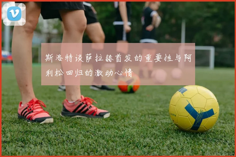 斯洛特谈萨拉赫首发的重要性与阿利松回归的激动心情