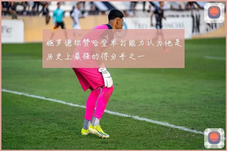 施罗德称赞哈登单打能力认为他是历史上最强的得分手之一