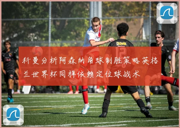 科曼分析阿森纳角球制胜策略英格兰世界杯同样依赖定位球战术