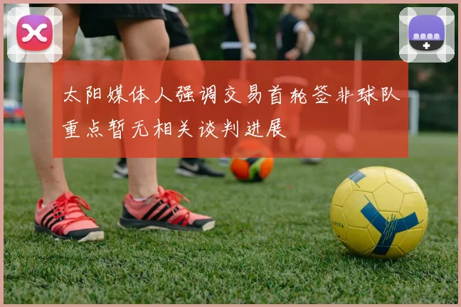 太阳媒体人强调交易首轮签非球队重点暂无相关谈判进展