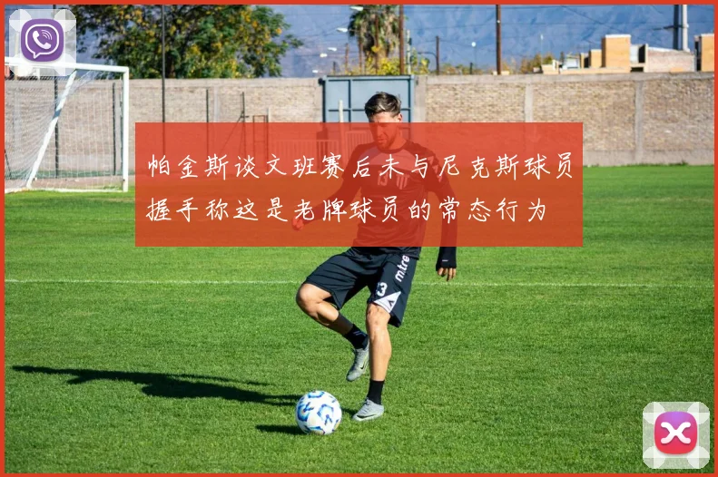 帕金斯谈文班赛后未与尼克斯球员握手称这是老牌球员的常态行为