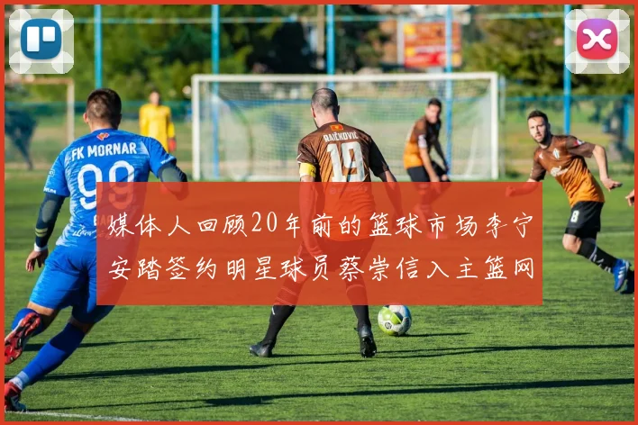媒体人回顾20年前的篮球市场李宁安踏签约明星球员蔡崇信入主篮网的时代变迁