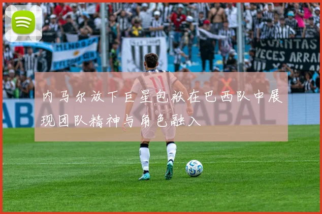 内马尔放下巨星包袱在巴西队中展现团队精神与角色融入