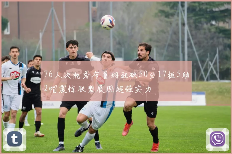 76人次轮秀布鲁姆狂砍50分17板5助2帽震惊联盟展现超强实力