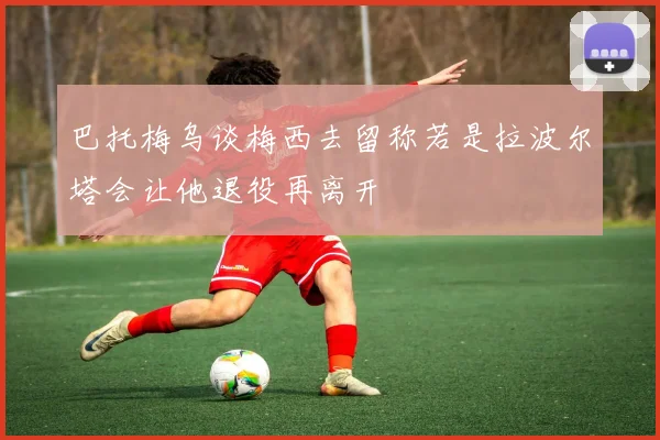 巴托梅乌谈梅西去留称若是拉波尔塔会让他退役再离开
