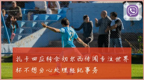 扎卡回应转会切尔西传闻专注世界杯不想分心处理经纪事务