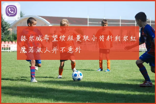 赫尔城希望续租曼联小将科利尔红魔若放人并不意外