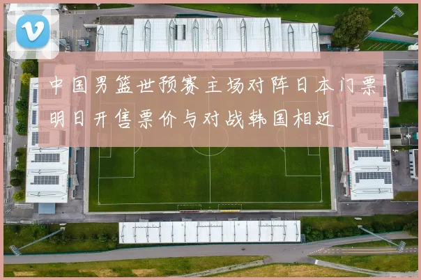 中国男篮世预赛主场对阵日本门票明日开售票价与对战韩国相近