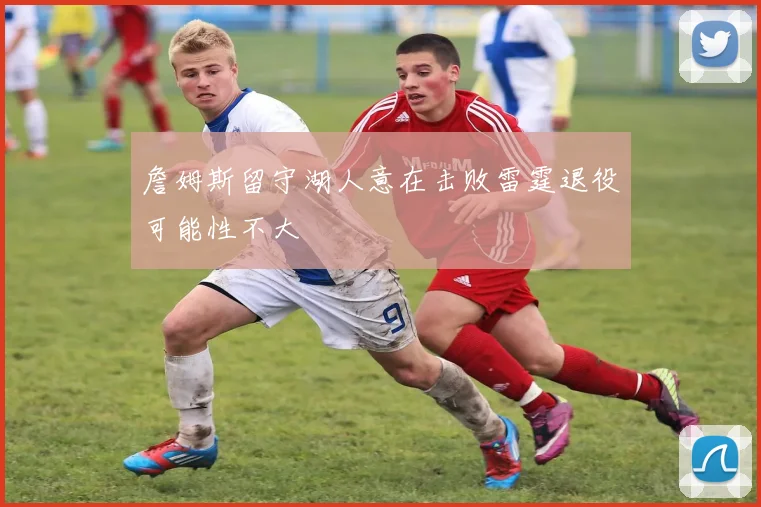 詹姆斯留守湖人意在击败雷霆退役可能性不大