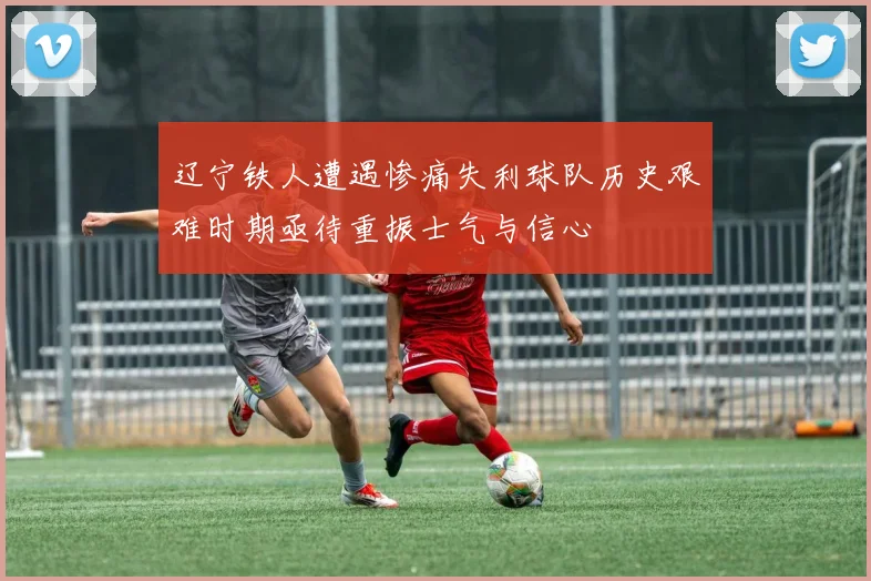 辽宁铁人遭遇惨痛失利球队历史艰难时期亟待重振士气与信心