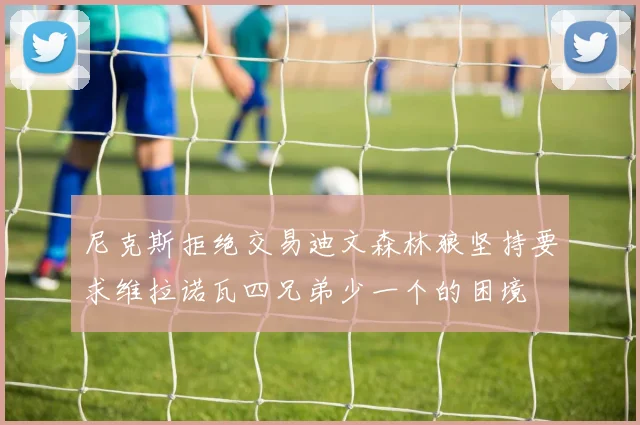 尼克斯拒绝交易迪文森林狼坚持要求维拉诺瓦四兄弟少一个的困境