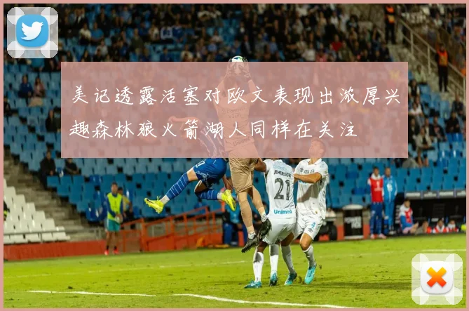 美记透露活塞对欧文表现出浓厚兴趣森林狼火箭湖人同样在关注